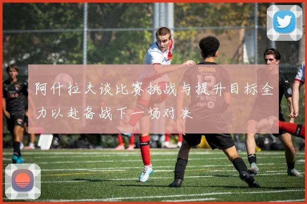 阿什拉夫谈比赛挑战与提升目标全力以赴备战下一场对决