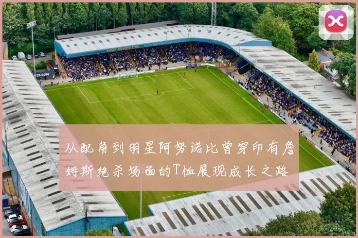 从配角到明星阿努诺比曾穿印有詹姆斯绝杀场面的T恤展现成长之路