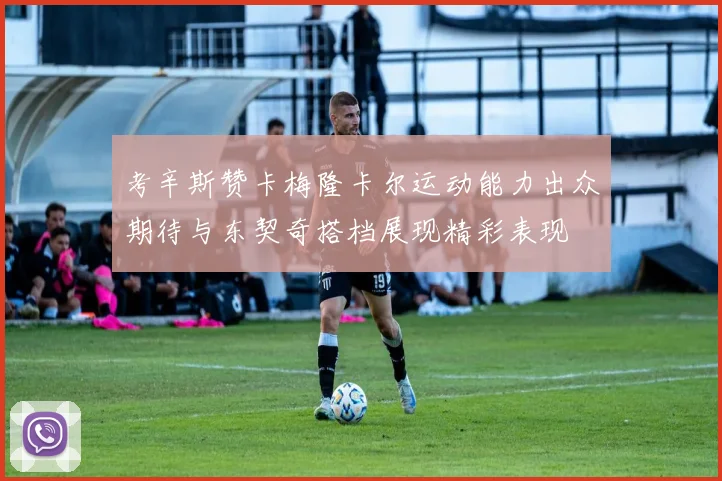 考辛斯赞卡梅隆卡尔运动能力出众期待与东契奇搭档展现精彩表现