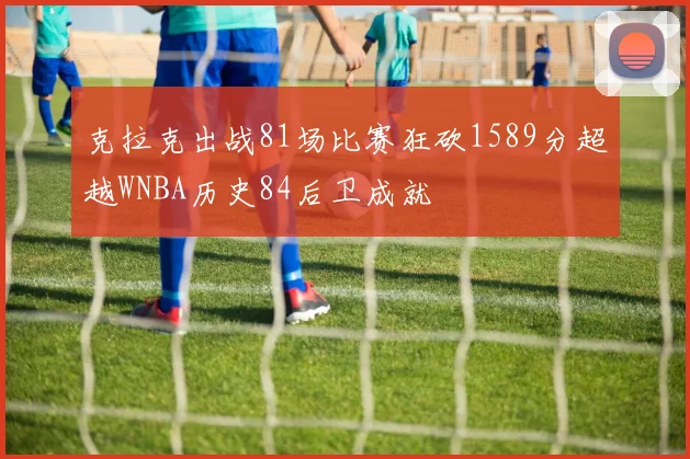 克拉克出战81场比赛狂砍1589分超越WNBA历史84后卫成就