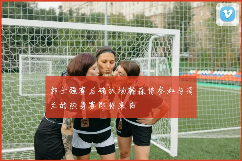 郭士强赛后确认杨瀚森将参加与荷兰的热身赛即将来临