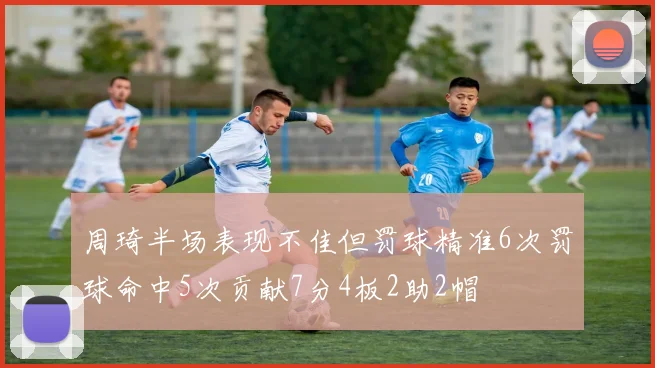 周琦半场表现不佳但罚球精准6次罚球命中5次贡献7分4板2助2帽