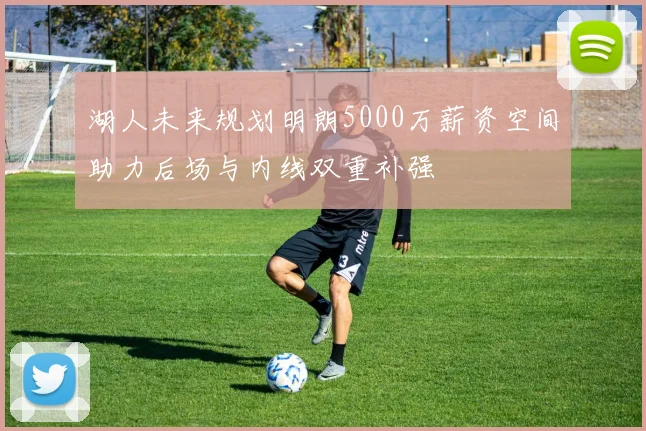 湖人未来规划明朗5000万薪资空间助力后场与内线双重补强