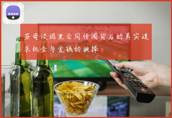 芬奇谈诺里合同传闻背后的真实追求机会与金钱的抉择