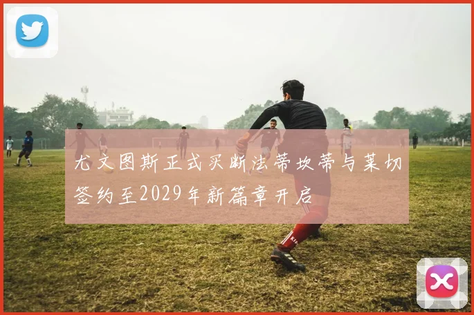 尤文图斯正式买断法蒂坎蒂与莱切签约至2029年新篇章开启
