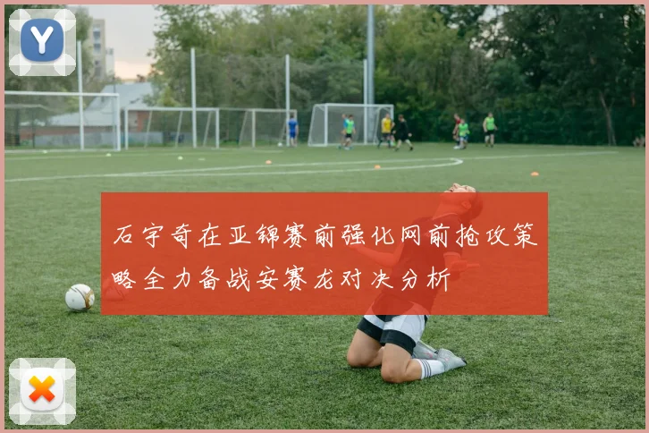 石宇奇在亚锦赛前强化网前抢攻策略全力备战安赛龙对决分析