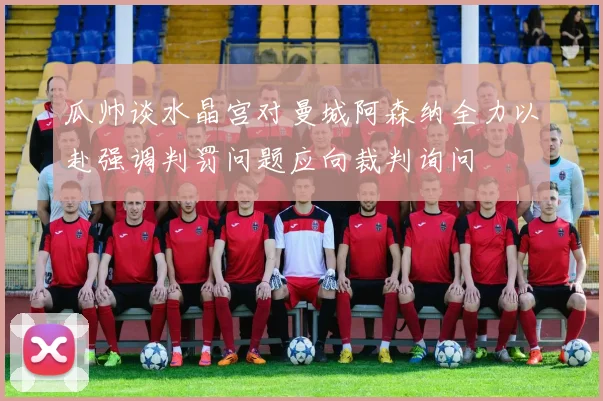 瓜帅谈水晶宫对曼城阿森纳全力以赴强调判罚问题应向裁判询问