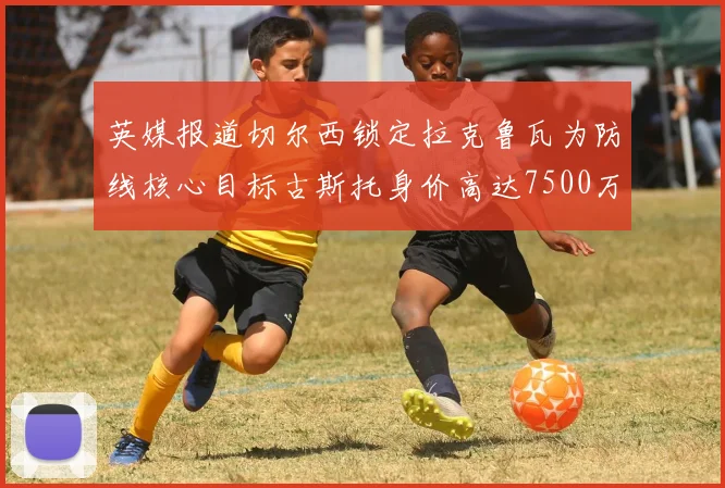 英媒报道切尔西锁定拉克鲁瓦为防线核心目标古斯托身价高达7500万镑