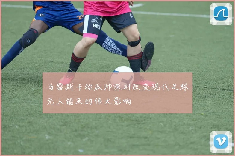 马雷斯卡称瓜帅深刻改变现代足球无人能及的伟大影响