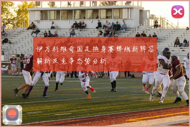 伊万科维奇国足热身赛锋线新阵容解析及竞争态势分析