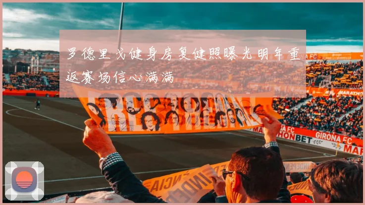 罗德里戈健身房复健照曝光明年重返赛场信心满满