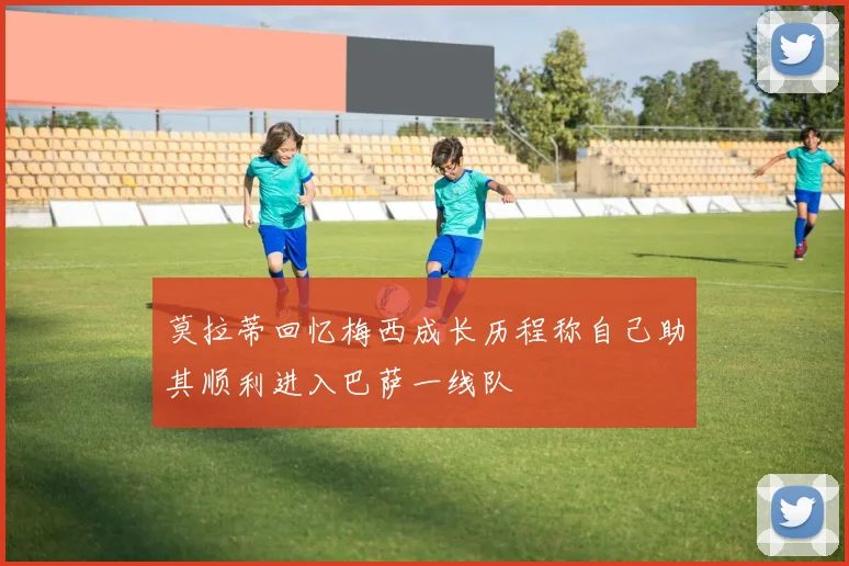 莫拉蒂回忆梅西成长历程称自己助其顺利进入巴萨一线队