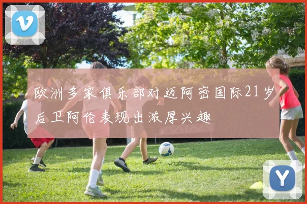 欧洲多家俱乐部对迈阿密国际21岁后卫阿伦表现出浓厚兴趣