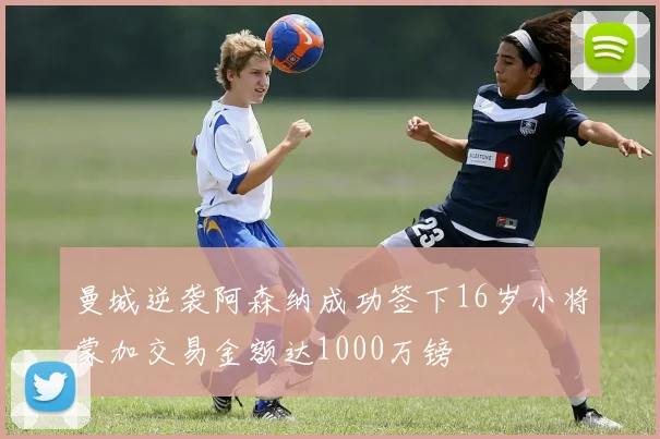 曼城逆袭阿森纳成功签下16岁小将蒙加交易金额达1000万镑