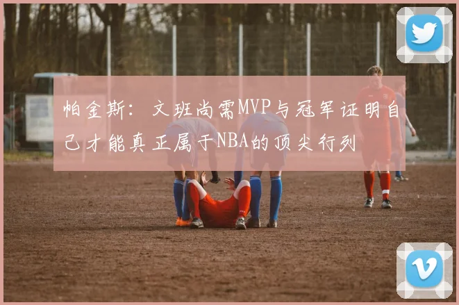 帕金斯：文班尚需MVP与冠军证明自己才能真正属于NBA的顶尖行列