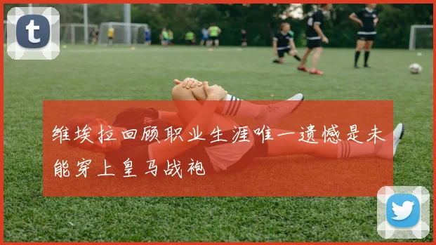 维埃拉回顾职业生涯唯一遗憾是未能穿上皇马战袍