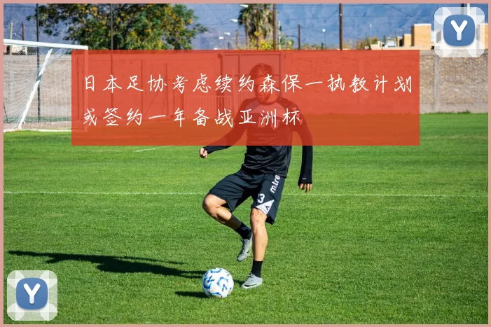 日本足协考虑续约森保一执教计划或签约一年备战亚洲杯