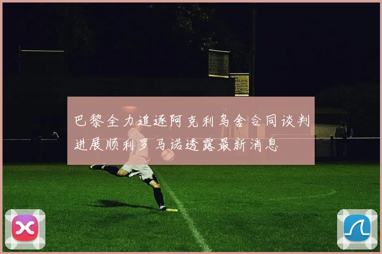 巴黎全力追逐阿克利乌舍合同谈判进展顺利罗马诺透露最新消息