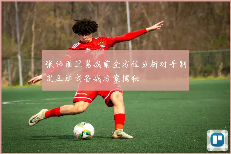 张伟丽卫冕战前全方位分析对手制定压迫式备战方案揭秘