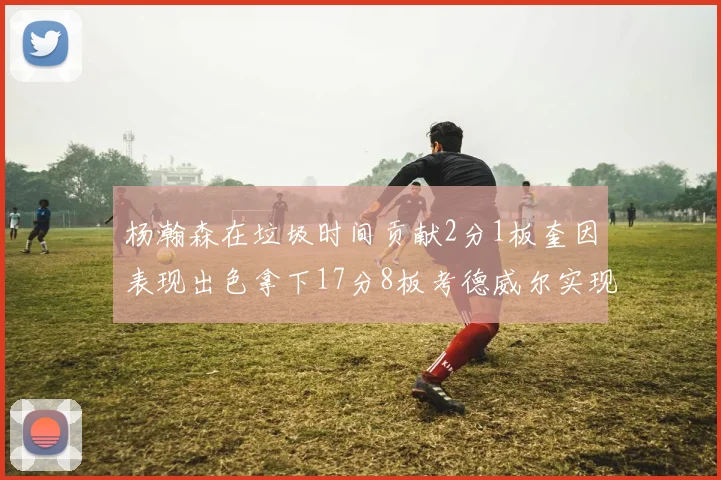 杨瀚森在垃圾时间贡献2分1板奎因表现出色拿下17分8板考德威尔实现双双14板转正