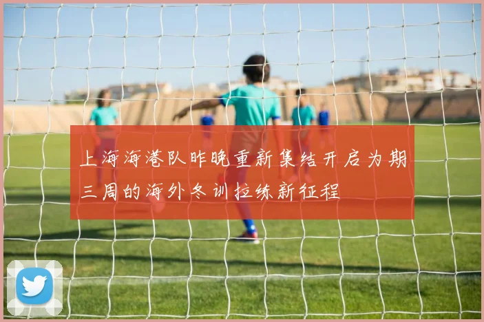 上海海港队昨晚重新集结开启为期三周的海外冬训拉练新征程