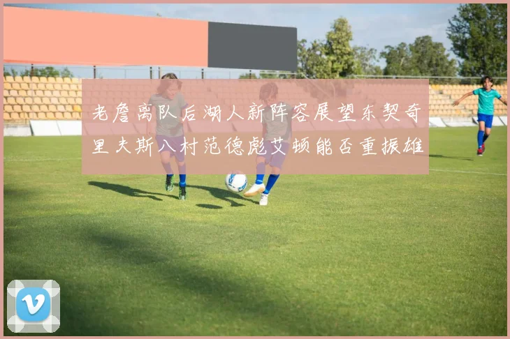 老詹离队后湖人新阵容展望东契奇里夫斯八村范德彪艾顿能否重振雄风