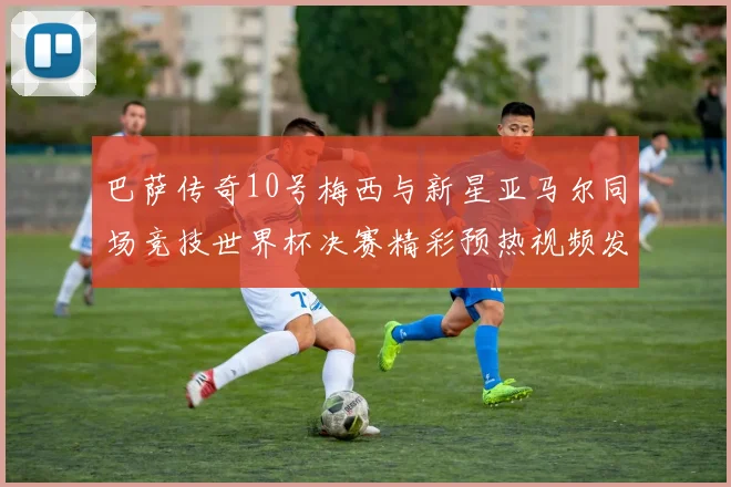 巴萨传奇10号梅西与新星亚马尔同场竞技世界杯决赛精彩预热视频发布