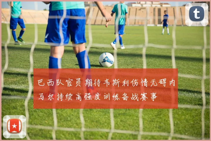 巴西队官员期待韦斯利伤情无碍内马尔持续高强度训练备战赛事