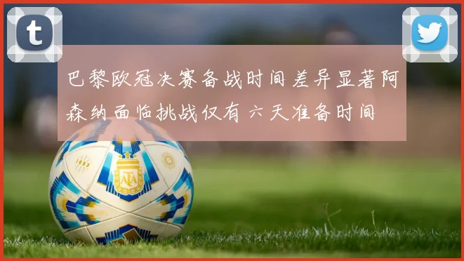 巴黎欧冠决赛备战时间差异显著阿森纳面临挑战仅有六天准备时间