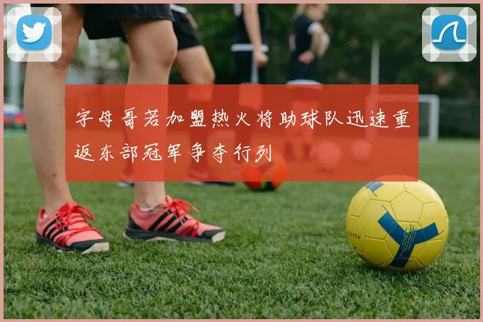 字母哥若加盟热火将助球队迅速重返东部冠军争夺行列
