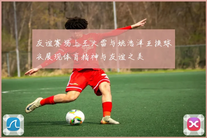 友谊赛场上王大雷与姚浩洋互换球衣展现体育精神与友谊之美