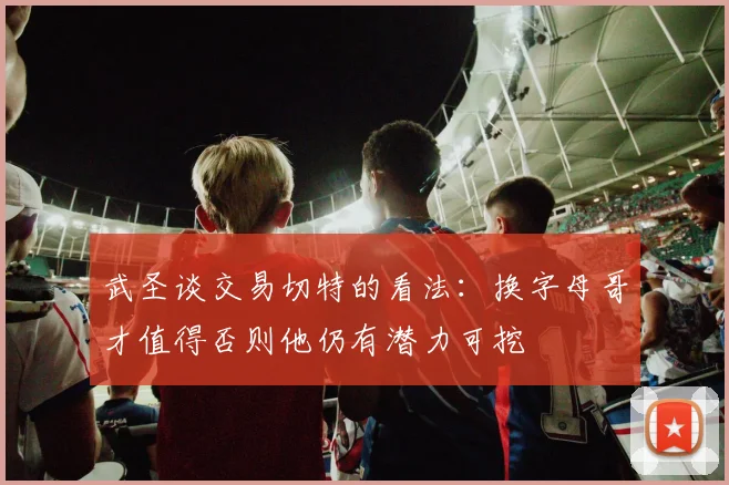 武圣谈交易切特的看法：换字母哥才值得否则他仍有潜力可挖