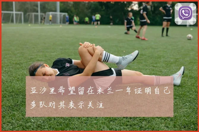 亚沙里希望留在米兰一年证明自己多队对其表示关注