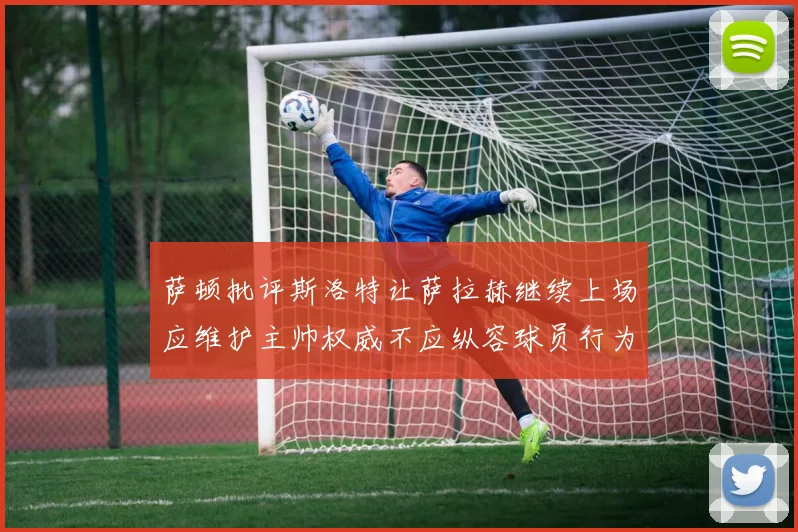 萨顿批评斯洛特让萨拉赫继续上场应维护主帅权威不应纵容球员行为