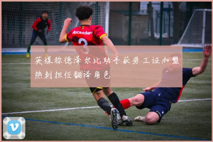 英媒称德泽尔比助手获劳工证加盟热刺担任翻译角色