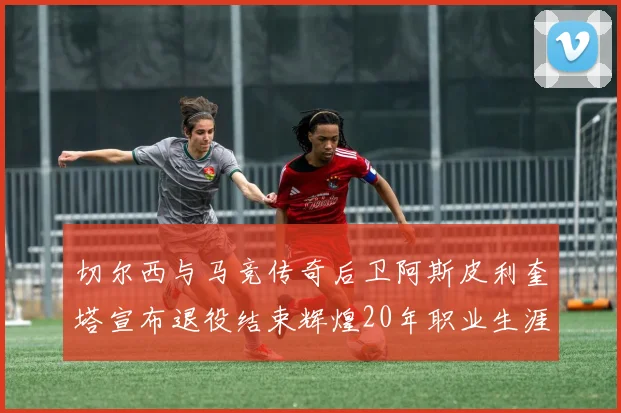 切尔西与马竞传奇后卫阿斯皮利奎塔宣布退役结束辉煌20年职业生涯